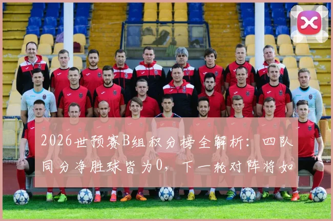 2026世预赛B组积分榜全解析：四队同分净胜球皆为0，下一轮对阵将如何打破僵局？