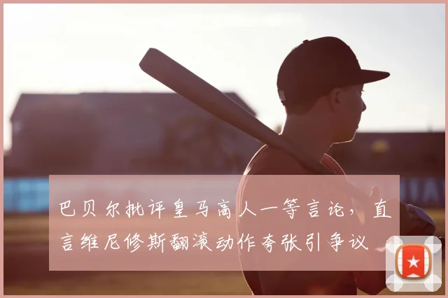 巴贝尔批评皇马高人一等言论，直言维尼修斯翻滚动作夸张引争议