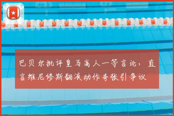 巴贝尔批评皇马高人一等言论，直言维尼修斯翻滚动作夸张引争议