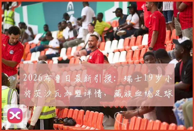 2026布鲁日最新引援：瑞士19岁小将茨沙瓦加盟详情，藏族血统足球新星背景与球队前景分析