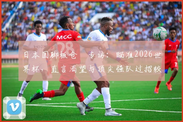 日本国脚板仓滉专访：瞄准2026世界杯，直言渴望与顶尖强队过招较量
