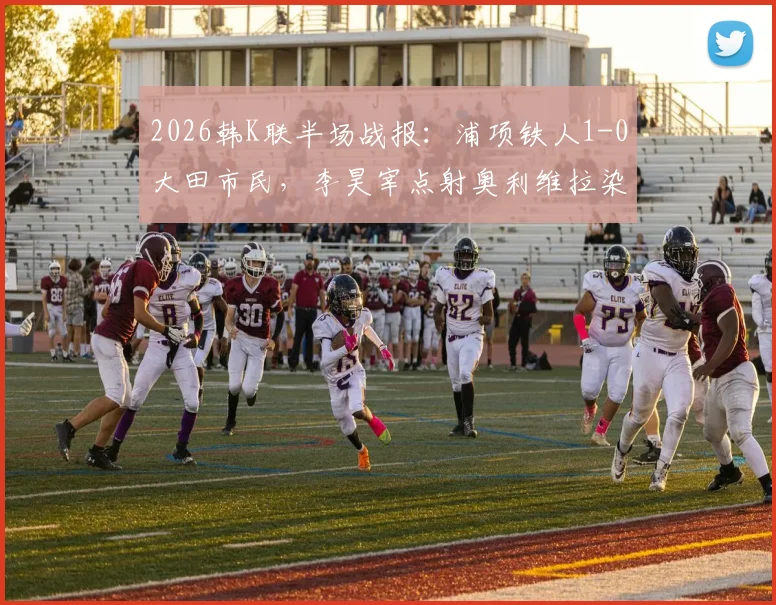 2026韩K联半场战报：浦项铁人1-0大田市民，李昊宰点射奥利维拉染红成关键转折