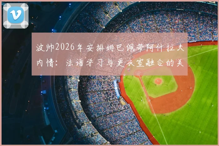 波帅2026年安排姆巴佩带阿什拉夫内情：法语学习与更衣室融合的关键一步