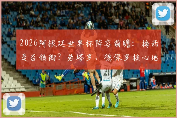 2026阿根廷世界杯阵容前瞻：梅西是否领衔？劳塔罗、德保罗核心地位稳固分析